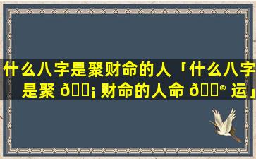 什么八字是聚财命的人「什么八字是聚 🐡 财命的人命 💮 运」